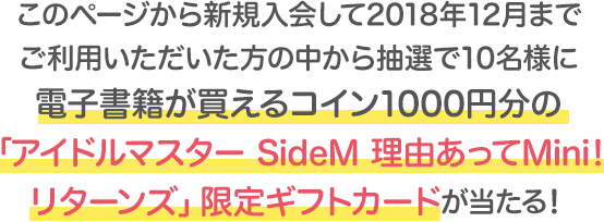 このページから新規入会して2018年12月まで<br>ご利用いただいた方の中から抽選で10名様に電子書籍が買えるコイン1000円分の「アイドルマスター SideM 理由あってMini!リターンズ」限定ギフトカードが当たる!